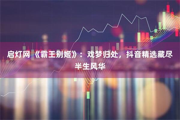启灯网 《霸王别姬》：戏梦归处，抖音精选藏尽半生风华