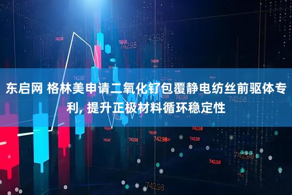 东启网 格林美申请二氧化钌包覆静电纺丝前驱体专利, 提升正极材料循环稳定性