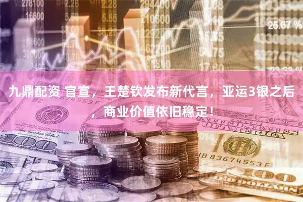 九鼎配资 官宣，王楚钦发布新代言，亚运3银之后，商业价值依旧稳定！