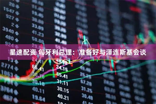 星速配资 匈牙利总理：准备好与泽连斯基会谈