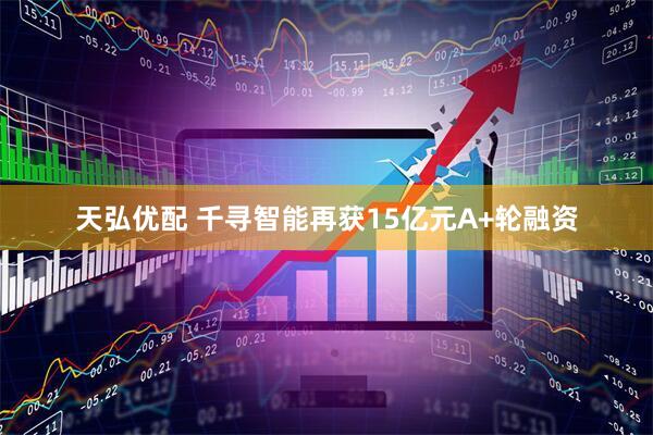 天弘优配 千寻智能再获15亿元A+轮融资