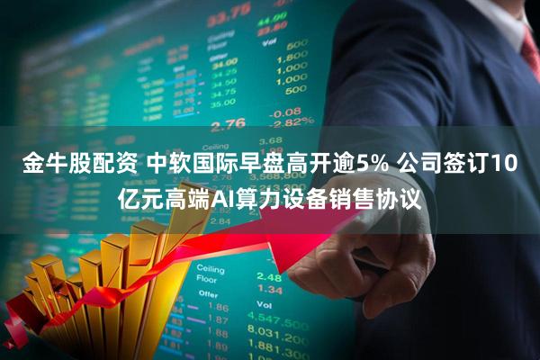 金牛股配资 中软国际早盘高开逾5% 公司签订10亿元高端AI算力设备销售协议