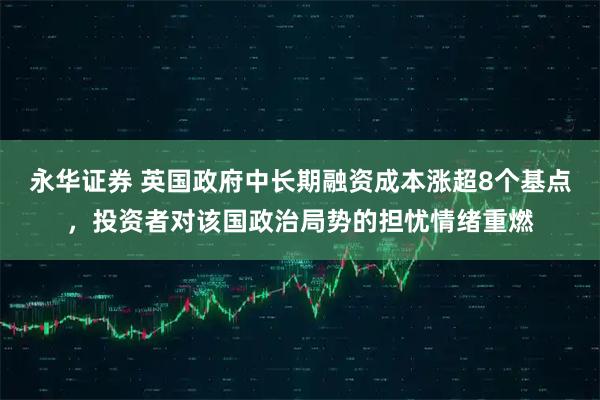 永华证券 英国政府中长期融资成本涨超8个基点，投资者对该国政治局势的担忧情绪重燃