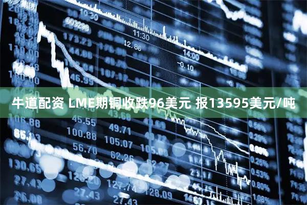 牛道配资 LME期铜收跌96美元 报13595美元/吨