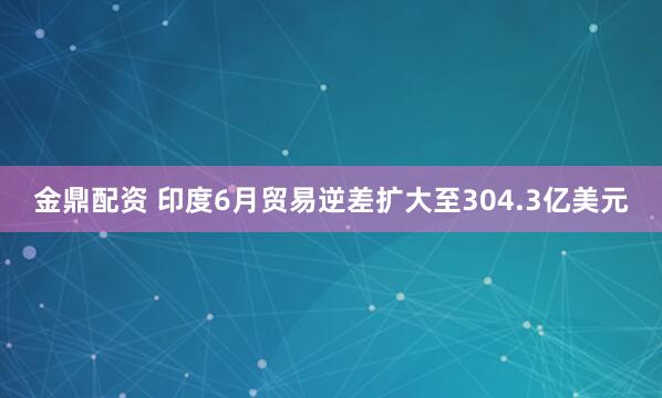金鼎配资 印度6月贸易逆差扩大至304.3亿美元