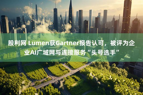 股利网 Lumen获Gartner报告认可，被评为企业AI广域网与连接服务“头号选手”