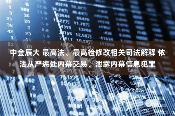 中金辰大 最高法、最高检修改相关司法解释 依法从严惩处内幕交易、泄露内幕信息犯罪