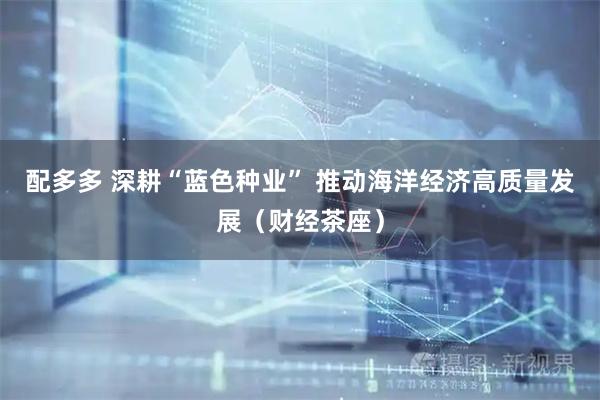 配多多 深耕“蓝色种业” 推动海洋经济高质量发展(财经茶座)