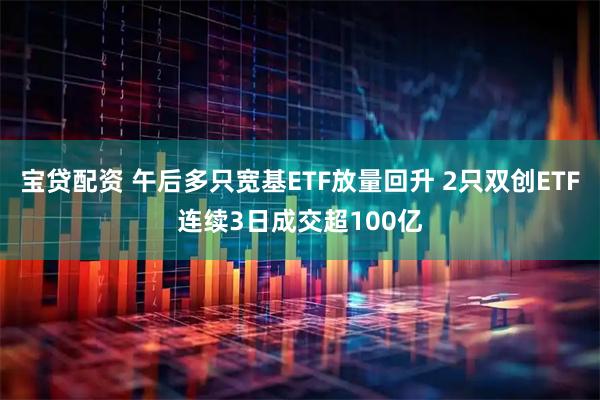 宝贷配资 午后多只宽基ETF放量回升 2只双创ETF连续3日成交超100亿